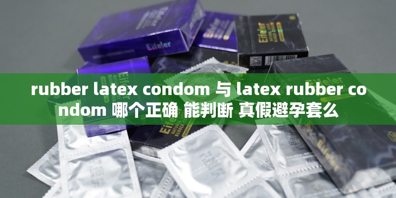 rubber latex condom 与 latex rubber condom 哪个正确 能判断 真假避孕套么